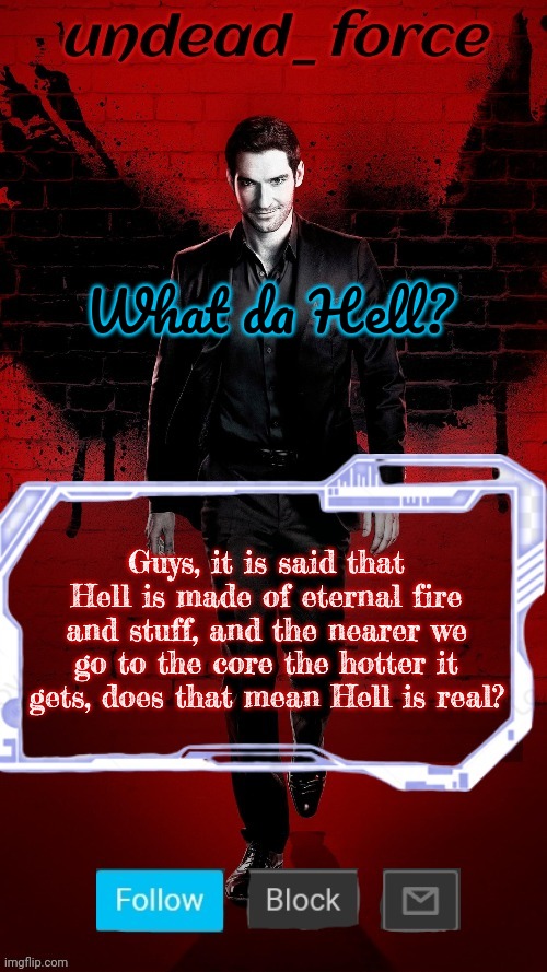 I mean it is said to be under us tho | What da Hell? Guys, it is said that Hell is made of eternal fire and stuff, and the nearer we go to the core the hotter it gets, does that mean Hell is real? | image tagged in undead force halloween '22 temp 2 | made w/ Imgflip meme maker