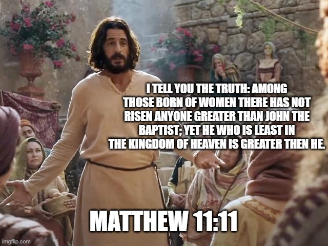 Word of Jesus | I TELL YOU THE TRUTH: AMONG THOSE BORN OF WOMEN THERE HAS NOT RISEN ANYONE GREATER THAN JOHN THE BAPTIST; YET HE WHO IS LEAST IN THE KINGDOM OF HEAVEN IS GREATER THEN HE. MATTHEW 11:11 | image tagged in word of jesus | made w/ Imgflip meme maker