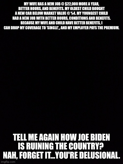 Joe Biden is doing a good job | MY WIFE HAS A NEW JOB @ $22,000 MORE A YEAR, BETTER HOURS, AND BENEFITS. MY OLDEST CHILD BOUGHT A NEW CAR BELOW MARKET VALUE @ %4. MY YOUNGEST CHILD HAD A NEW JOB WITH BETTER HOURS, CONDITIONS AND BENEFITS. BECAUSE MY WIFE AND CHILD HAVE BETTER BENEFITS, I CAN DROP MY COVERAGE TO 'SINGLE',, AND MY EMPLOYER PAYS THE PREMIUM. TELL ME AGAIN HOW JOE BIDEN IS RUINING THE COUNTRY? 
NAH, FORGET IT...YOU'RE DELUSIONAL. | image tagged in scumbag republicans,nevertrump | made w/ Imgflip meme maker