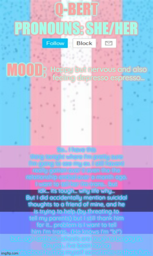 sorry for bad font colors if they are bad | So... I have this thing tonight where I'm pretty sure I'm going to see my ex. I still havent really gotten over it even tho the relationship ended over a month ago. I want to tell her I'm trans... but idk... its tough... why life why...
But I did accidentally mention suicidal thoughts to a friend of mine, and he is trying to help (by threating to tell my parents) but I still thank him for it... problem is I want to tell him I'm trans... (He knows I'm "bi") but... ugh Catholic schools are tough to be gay in.
Oh yea... i've been having thoughts about hurting myself sometimes so thats fun... Happy but nervous and also feeling depresso espresso... | image tagged in q-bert | made w/ Imgflip meme maker