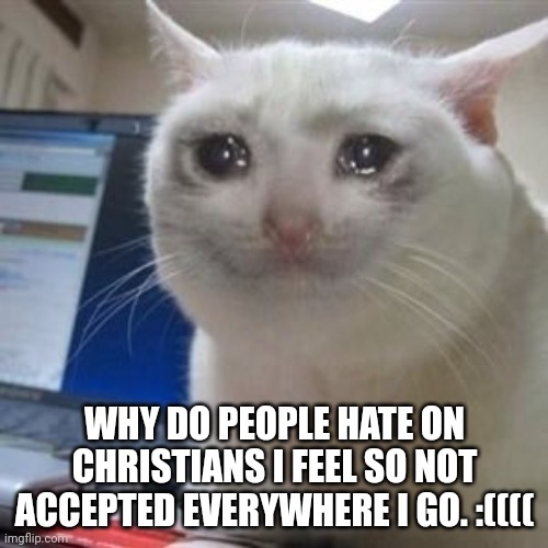 ;( | WHY DO PEOPLE HATE ON CHRISTIANS I FEEL SO NOT ACCEPTED EVERYWHERE I GO. :(((( | image tagged in sad cat tears | made w/ Imgflip meme maker