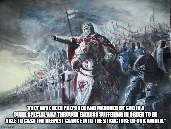 the great | 'THEY HAVE BEEN PREPARED AND MATURED BY GOD IN A QUITE SPECIAL WAY THROUGH ENDLESS SUFFERING IN ORDER TO BE ABLE TO CAST THE DEEPEST GLANCE INTO THE STRUCTURE OF OUR WORLD.” | image tagged in crusader | made w/ Imgflip meme maker