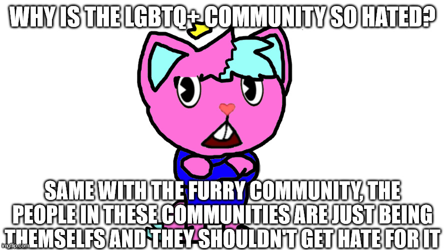 i am in both of these communities and i despise the hate that they get, i hate the stereotypes like 'fatherless' | WHY IS THE LGBTQ+ COMMUNITY SO HATED? SAME WITH THE FURRY COMMUNITY, THE PEOPLE IN THESE COMMUNITIES ARE JUST BEING THEMSELFS AND THEY SHOULDN'T GET HATE FOR IT | image tagged in kitty's ranting template | made w/ Imgflip meme maker