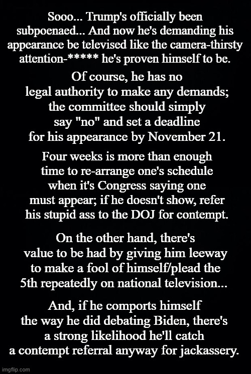 Tick-tock, 9 weeks on the clock... | Sooo... Trump's officially been subpoenaed... And now he's demanding his appearance be televised like the camera-thirsty attention-***** he's proven himself to be. Of course, he has no legal authority to make any demands; the committee should simply say "no" and set a deadline for his appearance by November 21. Four weeks is more than enough time to re-arrange one's schedule when it's Congress saying one must appear; if he doesn't show, refer his stupid ass to the DOJ for contempt. On the other hand, there's value to be had by giving him leeway to make a fool of himself/plead the 5th repeatedly on national television... And, if he comports himself the way he did debating Biden, there's a strong likelihood he'll catch a contempt referral anyway for jackassery. | image tagged in black background | made w/ Imgflip meme maker