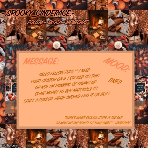 Cinderaces spooky month announcement temp | TIRED; HELLO FELLOW FURS ^^ I NEED YOUR OPINION ON IF I SHOULD DO THIS OR NOT. I’M THINKING OF SAVING UP SOME MONEY TO BUY MATERIALS TO CRAFT A FURSUIT HEAD! SHOULD I DO IT OR NOT? | image tagged in cinderaces spooky month announcement temp | made w/ Imgflip meme maker