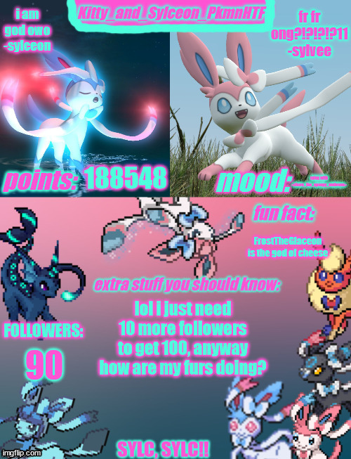 Kitty_and_Sylceon_PkmnHTF's sylveon announcment temp | 188548; rping with -.chara_the_spoopy_umbreon.-; FrostTheGlaceon is the god of cheese; lol i just need 10 more followers to get 100, anyway how are my furs doing? 90 | image tagged in kitty_and_sylceon_pkmnhtf's sylveon announcment temp | made w/ Imgflip meme maker