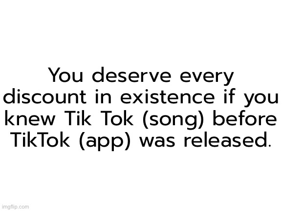 ​ | You deserve every discount in existence if you knew Tik Tok (song) before TikTok (app) was released. | made w/ Imgflip meme maker