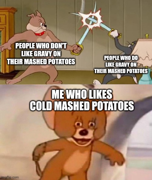 Tom and Jerry swordfight | PEOPLE WHO DON'T LIKE GRAVY ON THEIR MASHED POTATOES; PEOPLE WHO DO LIKE GRAVY ON THEIR MASHED POTATOES; ME WHO LIKES COLD MASHED POTATOES | image tagged in tom and jerry swordfight | made w/ Imgflip meme maker