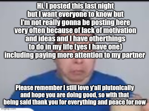 Yes I will still be responding to most of you | Hi, I posted this last night but I want everyone to know but I'm not really gonna be posting here very often because of lack of motivation and ideas and I have otherthings to do in my life (yes I have one) including paying more attention to my partner; Please remember I still love y'all plutonically and hope you are doing good, so with that being said thank you for everything and peace for now | made w/ Imgflip meme maker