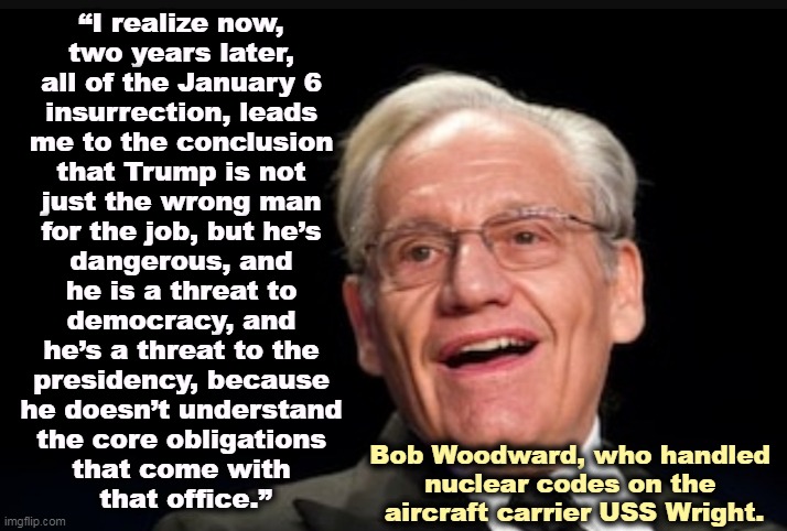 Bob woodward | “I realize now, 
two years later, 
all of the January 6 
insurrection, leads 
me to the conclusion 
that Trump is not 
just the wrong man 
for the job, but he’s 
dangerous, and 
he is a threat to 
democracy, and 
he’s a threat to the 
presidency, because 
he doesn’t understand 
the core obligations 
that come with 
that office.”; Bob Woodward, who handled 
nuclear codes on the 
aircraft carrier USS Wright. | image tagged in bob woodward,trump,unfit,dangerous,country,presidency | made w/ Imgflip meme maker