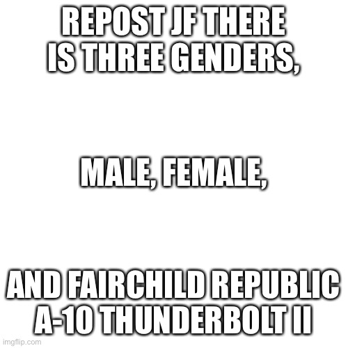 Blank Transparent Square | REPOST JF THERE IS THREE GENDERS, MALE, FEMALE, AND FAIRCHILD REPUBLIC A-10 THUNDERBOLT II | image tagged in memes,blank transparent square | made w/ Imgflip meme maker