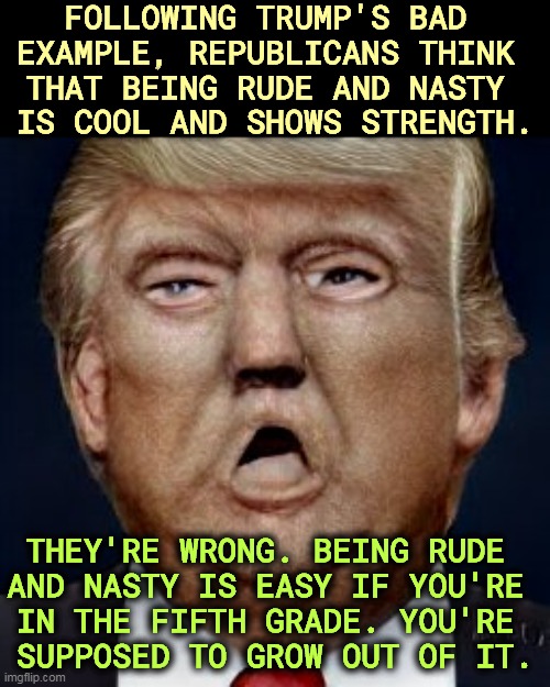 FOLLOWING TRUMP'S BAD 
EXAMPLE, REPUBLICANS THINK 
THAT BEING RUDE AND NASTY 
IS COOL AND SHOWS STRENGTH. THEY'RE WRONG. BEING RUDE 
AND NASTY IS EASY IF YOU'RE 
IN THE FIFTH GRADE. YOU'RE 
SUPPOSED TO GROW OUT OF IT. | image tagged in republicans,brutal,nasty,rude,offensive | made w/ Imgflip meme maker