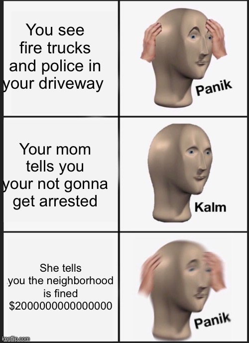 Panik | You see fire trucks and police in your driveway; Your mom tells you your not gonna get arrested; She tells you the neighborhood is fined $2000000000000000 | image tagged in memes,panik kalm panik | made w/ Imgflip meme maker