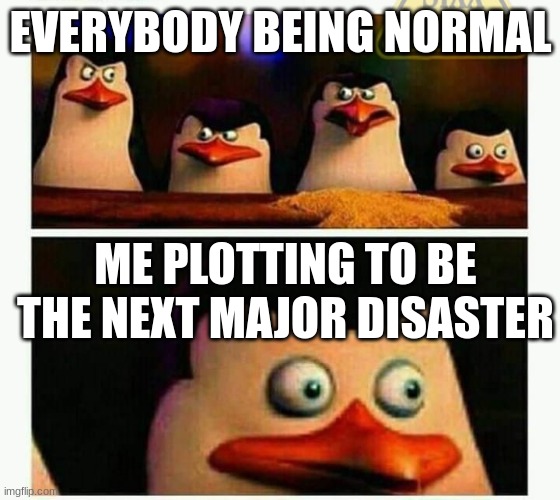Yes | EVERYBODY BEING NORMAL; ME PLOTTING TO BE THE NEXT MAJOR DISASTER | image tagged in penguins of madagascar - oh crap | made w/ Imgflip meme maker