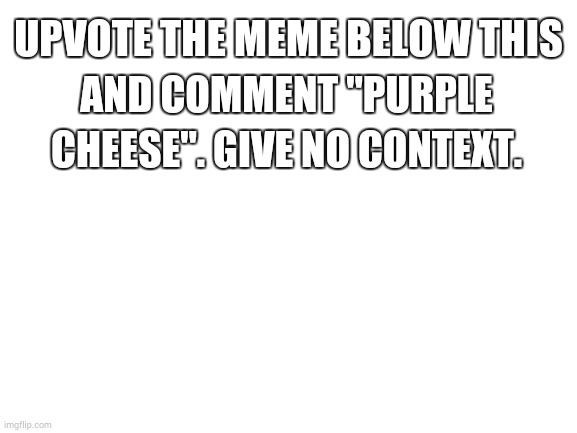 Hey guys quandale Dingle here I just escaped out of prison and my uncle Moe Lester is helping me  | UPVOTE THE MEME BELOW THIS; AND COMMENT "PURPLE CHEESE". GIVE NO CONTEXT. | image tagged in blank white template | made w/ Imgflip meme maker