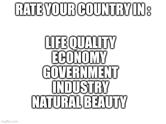 Rate |  RATE YOUR COUNTRY IN :; LIFE QUALITY
ECONOMY 
GOVERNMENT
INDUSTRY
NATURAL BEAUTY | image tagged in blank white template,country,government,beauty,economy,life | made w/ Imgflip meme maker
