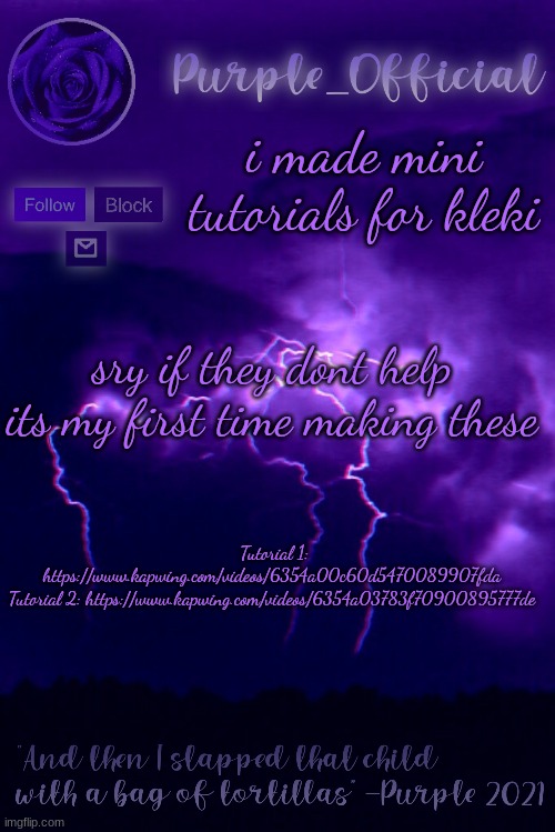 w a t c h i t n o w | i made mini tutorials for kleki; sry if they dont help its my first time making these; Tutorial 1: https://www.kapwing.com/videos/6354a00c60d5470089907fda

Tutorial 2: https://www.kapwing.com/videos/6354a03783f70900895777de | image tagged in purple's announcement 2 | made w/ Imgflip meme maker