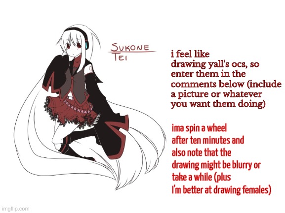 yea | i feel like drawing yall's ocs, so enter them in the comments below (include a picture or whatever you want them doing); ima spin a wheel after ten minutes and also note that the drawing might be blurry or take a while (plus I'm better at drawing females) | image tagged in sukone tei | made w/ Imgflip meme maker