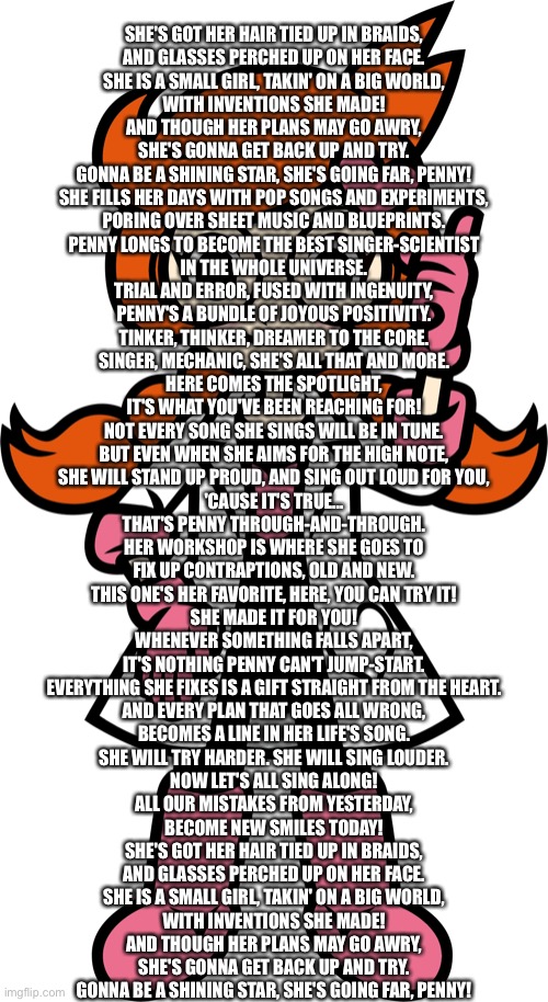 She's got her hair tied up in braids,and glasses perched up on her face. | SHE'S GOT HER HAIR TIED UP IN BRAIDS,
AND GLASSES PERCHED UP ON HER FACE.
SHE IS A SMALL GIRL, TAKIN' ON A BIG WORLD,
WITH INVENTIONS SHE MADE!
AND THOUGH HER PLANS MAY GO AWRY,
SHE'S GONNA GET BACK UP AND TRY.
GONNA BE A SHINING STAR, SHE'S GOING FAR, PENNY!

SHE FILLS HER DAYS WITH POP SONGS AND EXPERIMENTS,
PORING OVER SHEET MUSIC AND BLUEPRINTS.
PENNY LONGS TO BECOME THE BEST SINGER-SCIENTIST
IN THE WHOLE UNIVERSE.

TRIAL AND ERROR, FUSED WITH INGENUITY,
PENNY'S A BUNDLE OF JOYOUS POSITIVITY.
TINKER, THINKER, DREAMER TO THE CORE.
SINGER, MECHANIC, SHE'S ALL THAT AND MORE.
HERE COMES THE SPOTLIGHT,
IT'S WHAT YOU'VE BEEN REACHING FOR!

NOT EVERY SONG SHE SINGS WILL BE IN TUNE.
BUT EVEN WHEN SHE AIMS FOR THE HIGH NOTE,
SHE WILL STAND UP PROUD, AND SING OUT LOUD FOR YOU,
'CAUSE IT'S TRUE...
THAT'S PENNY THROUGH-AND-THROUGH.

HER WORKSHOP IS WHERE SHE GOES TO
FIX UP CONTRAPTIONS, OLD AND NEW.
THIS ONE'S HER FAVORITE, HERE, YOU CAN TRY IT!
SHE MADE IT FOR YOU!
WHENEVER SOMETHING FALLS APART,
IT'S NOTHING PENNY CAN'T JUMP-START.
EVERYTHING SHE FIXES IS A GIFT STRAIGHT FROM THE HEART.

AND EVERY PLAN THAT GOES ALL WRONG,
BECOMES A LINE IN HER LIFE'S SONG.
SHE WILL TRY HARDER. SHE WILL SING LOUDER.
NOW LET'S ALL SING ALONG!
ALL OUR MISTAKES FROM YESTERDAY,
BECOME NEW SMILES TODAY!

SHE'S GOT HER HAIR TIED UP IN BRAIDS,
AND GLASSES PERCHED UP ON HER FACE.
SHE IS A SMALL GIRL, TAKIN' ON A BIG WORLD,
WITH INVENTIONS SHE MADE!
AND THOUGH HER PLANS MAY GO AWRY,
SHE'S GONNA GET BACK UP AND TRY.
GONNA BE A SHINING STAR, SHE'S GOING FAR, PENNY! | image tagged in penny,copy,pasta | made w/ Imgflip meme maker