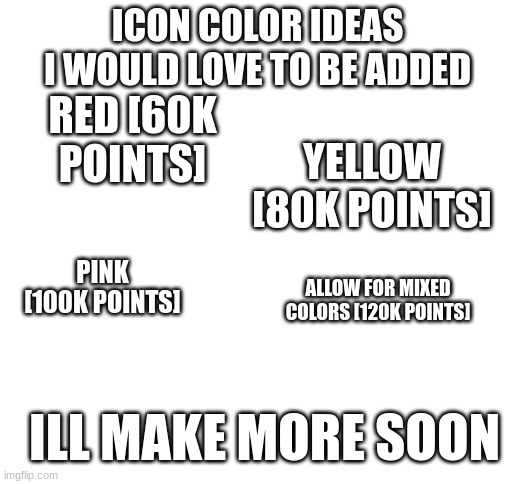 please add these i want more icons! | ICON COLOR IDEAS I WOULD LOVE TO BE ADDED; RED [60K POINTS]; YELLOW [80K POINTS]; PINK [100K POINTS]; ALLOW FOR MIXED COLORS [120K POINTS]; ILL MAKE MORE SOON | image tagged in blank white template,memes,funny,icons,ye,lol | made w/ Imgflip meme maker