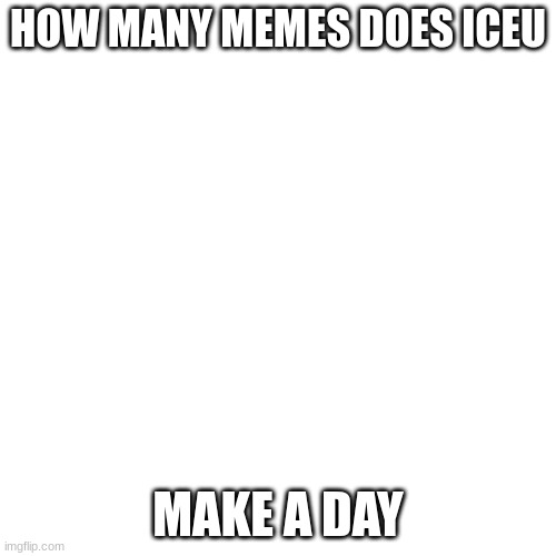 Blank Transparent Square Meme | HOW MANY MEMES DOES ICEU; MAKE A DAY | image tagged in memes,blank transparent square,iceu,funny | made w/ Imgflip meme maker