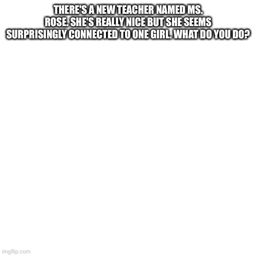 Blank Transparent Square Meme | THERE'S A NEW TEACHER NAMED MS. ROSE. SHE'S REALLY NICE BUT SHE SEEMS SURPRISINGLY CONNECTED TO ONE GIRL. WHAT DO YOU DO? | image tagged in memes,blank transparent square | made w/ Imgflip meme maker