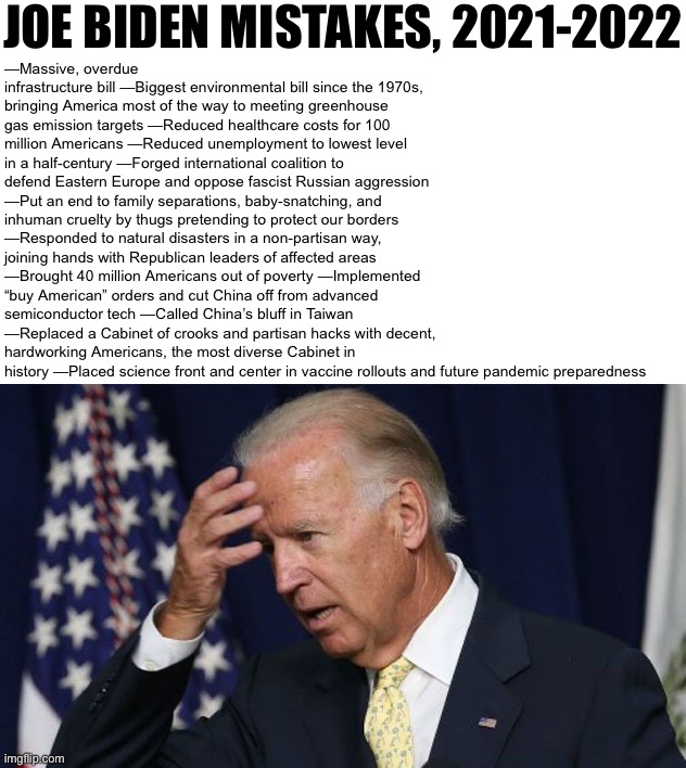 Running list of Joe Biden’s mistakes as POTUS, pre-midterm edition | JOE BIDEN MISTAKES, 2021-2022; —Massive, overdue infrastructure bill —Biggest environmental bill since the 1970s, bringing America most of the way to meeting greenhouse gas emission targets —Reduced healthcare costs for 100 million Americans —Reduced unemployment to lowest level in a half-century —Forged international coalition to defend Eastern Europe and oppose fascist Russian aggression —Put an end to family separations, baby-snatching, and inhuman cruelty by thugs pretending to protect our borders —Responded to natural disasters in a non-partisan way, joining hands with Republican leaders of affected areas —Brought 40 million Americans out of poverty —Implemented “buy American” orders and cut China off from advanced semiconductor tech —Called China’s bluff in Taiwan —Replaced a Cabinet of crooks and partisan hacks with decent, hardworking Americans, the most diverse Cabinet in history —Placed science front and center in vaccine rollouts and future pandemic preparedness | image tagged in joe biden worries,joe biden,biden,midterms,2022,government | made w/ Imgflip meme maker