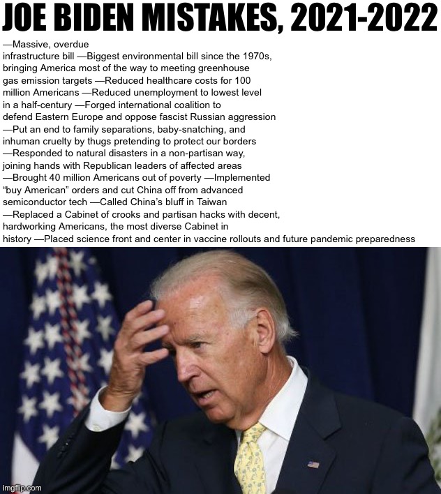 Running list of Joe Biden’s mistakes as POTUS, pre-midterm edition | JOE BIDEN MISTAKES, 2021-2022; —Massive, overdue infrastructure bill —Biggest environmental bill since the 1970s, bringing America most of the way to meeting greenhouse gas emission targets —Reduced healthcare costs for 100 million Americans —Reduced unemployment to lowest level in a half-century —Forged international coalition to defend Eastern Europe and oppose fascist Russian aggression —Put an end to family separations, baby-snatching, and inhuman cruelty by thugs pretending to protect our borders —Responded to natural disasters in a non-partisan way, joining hands with Republican leaders of affected areas —Brought 40 million Americans out of poverty —Implemented “buy American” orders and cut China off from advanced semiconductor tech —Called China’s bluff in Taiwan —Replaced a Cabinet of crooks and partisan hacks with decent, hardworking Americans, the most diverse Cabinet in history —Placed science front and center in vaccine rollouts and future pandemic preparedness | image tagged in joe biden worries | made w/ Imgflip meme maker