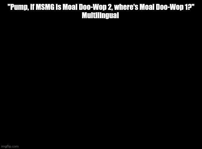 blank black | "Pump, if MSMG is Moai Doo-Wop 2, where's Moai Doo-Wop 1?"
Multilingual | image tagged in blank black | made w/ Imgflip meme maker