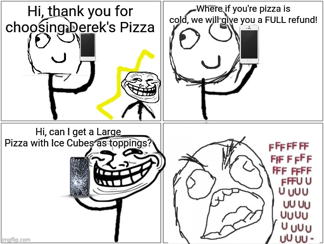 SWEET, SWEET, (AND SOGGY) VICTORY!!! | Hi, thank you for choosing Derek's Pizza; Where if you're pizza is cold, we will give you a FULL refund! Hi, can I get a Large Pizza with Ice Cubes as toppings? | image tagged in memes,blank comic panel 2x2 | made w/ Imgflip meme maker