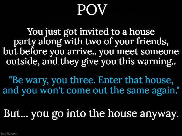 House Party (No OP OC's, or powerplaying, please!) | POV; You just got invited to a house party along with two of your friends, but before you arrive.. you meet someone outside, and they give you this warning.. "Be wary, you three. Enter that house, and you won't come out the same again."; But... you go into the house anyway. | image tagged in small warning this rp,has themes of the,seven deadly sins,and there's multiple endings | made w/ Imgflip meme maker