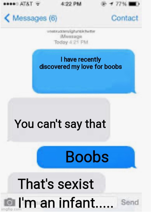 Hmmmmm | I have recently discovered my love for boobs; You can't say that; Boobs; That's sexist; I'm an infant..... | image tagged in blank text conversation,texting | made w/ Imgflip meme maker