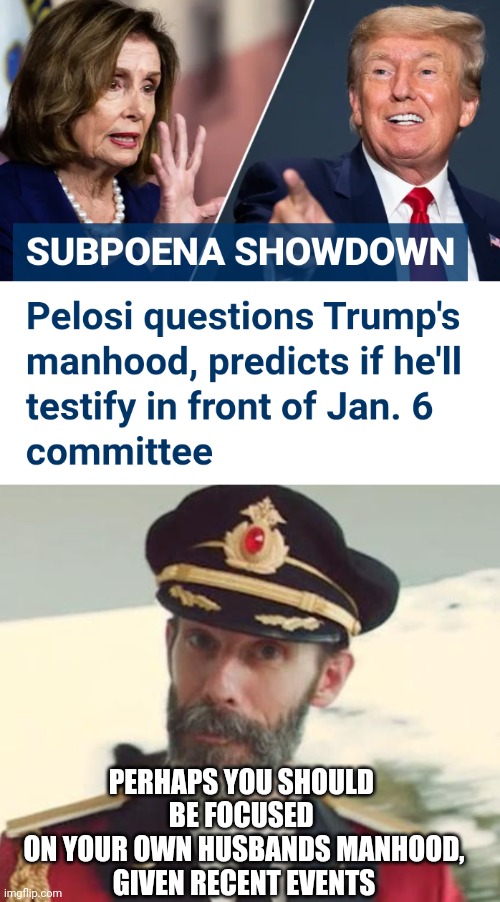 Nutball Nancy - Go Home | PERHAPS YOU SHOULD 
BE FOCUSED 
ON YOUR OWN HUSBANDS MANHOOD,
GIVEN RECENT EVENTS | image tagged in captain obvious,liberals,1-6,leftists,democrats,congress | made w/ Imgflip meme maker