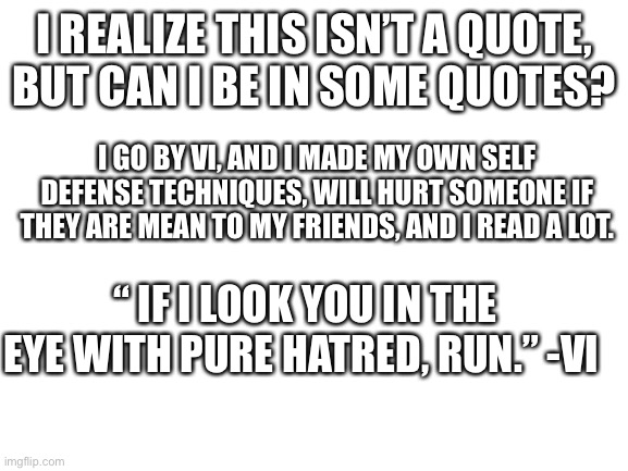 I’m so sorry, I didn’t know how to join. | I REALIZE THIS ISN’T A QUOTE, BUT CAN I BE IN SOME QUOTES? I GO BY VI, AND I MADE MY OWN SELF DEFENSE TECHNIQUES, WILL HURT SOMEONE IF THEY ARE MEAN TO MY FRIENDS, AND I READ A LOT. “ IF I LOOK YOU IN THE EYE WITH PURE HATRED, RUN.” -VI | image tagged in blank white template | made w/ Imgflip meme maker