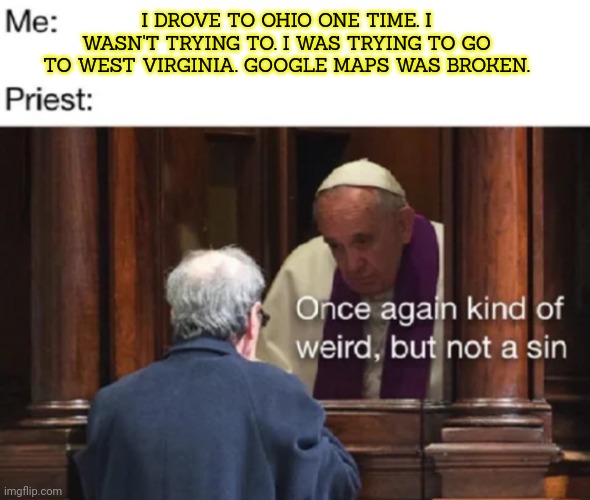 Vote to ban Ohio. | I DROVE TO OHIO ONE TIME. I WASN'T TRYING TO. I WAS TRYING TO GO TO WEST VIRGINIA. GOOGLE MAPS WAS BROKEN. | image tagged in is it even a state,ohio,confession kid,but why why would you do that | made w/ Imgflip meme maker