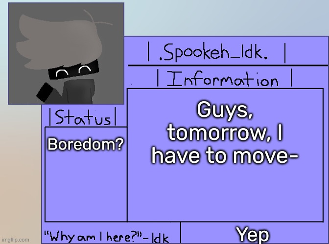 Newer Announcement Template [Original: spookeh_Yoine] | Guys, tomorrow, I have to move-; Boredom? Yep | image tagged in newer announcement template original spookeh_yoine,idk,stuff,s o u p,carck | made w/ Imgflip meme maker