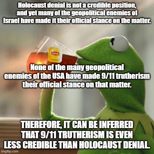 But That's None Of My Business | Holocaust denial is not a credible position, and yet many of the geopolitical enemies of Israel have made it their official stance on the matter. None of the many geopolitical enemies of the USA have made 9/11 trutherism their official stance on that matter. THEREFORE, IT CAN BE INFERRED THAT 9/11 TRUTHERISM IS EVEN LESS CREDIBLE THAN HOLOCAUST DENIAL. | image tagged in memes,but that's none of my business,kermit the frog,9/11,9/11 truth movement | made w/ Imgflip meme maker