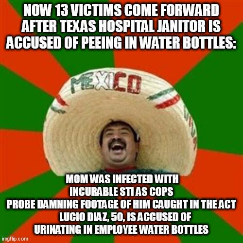 succesful mexican | NOW 13 VICTIMS COME FORWARD AFTER TEXAS HOSPITAL JANITOR IS ACCUSED OF PEEING IN WATER BOTTLES:; MOM WAS INFECTED WITH INCURABLE STI AS COPS PROBE DAMNING FOOTAGE OF HIM CAUGHT IN THE ACT

    LUCIO DIAZ, 50, IS ACCUSED OF URINATING IN EMPLOYEE WATER BOTTLES | image tagged in succesful mexican | made w/ Imgflip meme maker