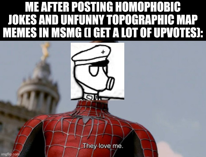 Y'all are just awesome overall tho, fr | ME AFTER POSTING HOMOPHOBIC JOKES AND UNFUNNY TOPOGRAPHIC MAP MEMES IN MSMG (I GET A LOT OF UPVOTES): | image tagged in they love me | made w/ Imgflip meme maker