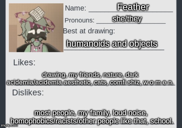 filled the card out or smth idk | Feather; she/they; humanoids and objects; drawing, my friends, nature, dark acidemia/acidemia aesthetic, cats, comfi shiz, w o m e n. most people, my family, loud noise,  homophobics/racists/other people like that, school. | image tagged in artists_gang stream mod card,idk | made w/ Imgflip meme maker