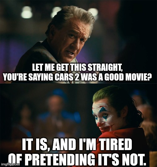 Seriously, it's not that bad. | LET ME GET THIS STRAIGHT, YOU'RE SAYING CARS 2 WAS A GOOD MOVIE? IT IS, AND I'M TIRED OF PRETENDING IT'S NOT. | image tagged in i'm tired of pretending it's not | made w/ Imgflip meme maker
