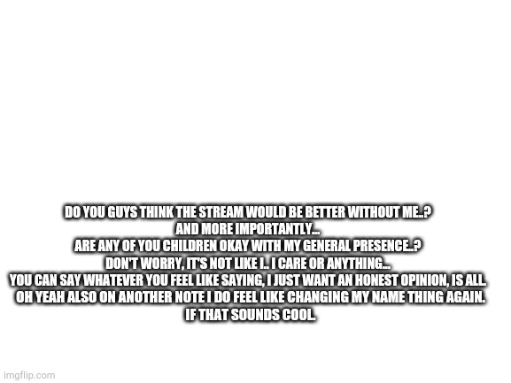 Blank White Template | DO YOU GUYS THINK THE STREAM WOULD BE BETTER WITHOUT ME..?
AND MORE IMPORTANTLY...
ARE ANY OF YOU CHILDREN OKAY WITH MY GENERAL PRESENCE..?
DON'T WORRY, IT'S NOT LIKE I.. I CARE OR ANYTHING...
YOU CAN SAY WHATEVER YOU FEEL LIKE SAYING, I JUST WANT AN HONEST OPINION, IS ALL. OH YEAH ALSO ON ANOTHER NOTE I DO FEEL LIKE CHANGING MY NAME THING AGAIN.
IF THAT SOUNDS COOL. | image tagged in blank white template | made w/ Imgflip meme maker