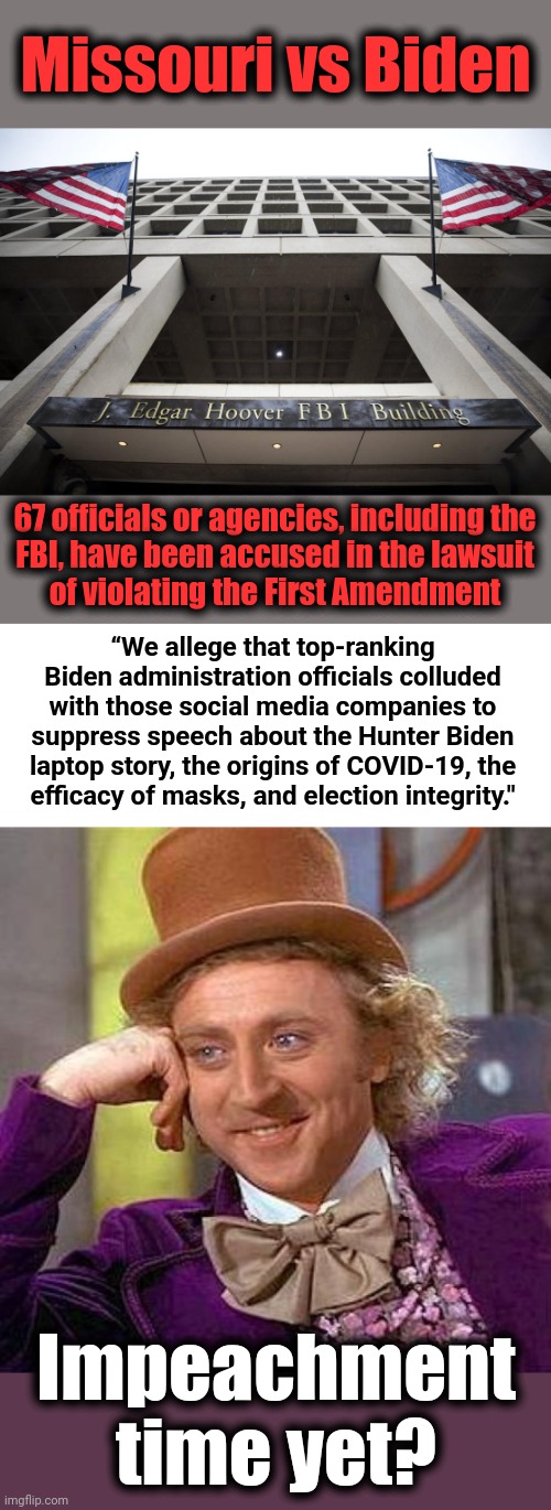 A landmark lawsuit is revealing what we long suspected | Missouri vs Biden; 67 officials or agencies, including the
FBI, have been accused in the lawsuit
of violating the First Amendment; “We allege that top-ranking Biden administration officials colluded with those social media companies to suppress speech about the Hunter Biden laptop story, the origins of COVID-19, the
efficacy of masks, and election integrity."; Impeachment time yet? | image tagged in memes,creepy condescending wonka,joe biden,democrats,censorship,collusion | made w/ Imgflip meme maker
