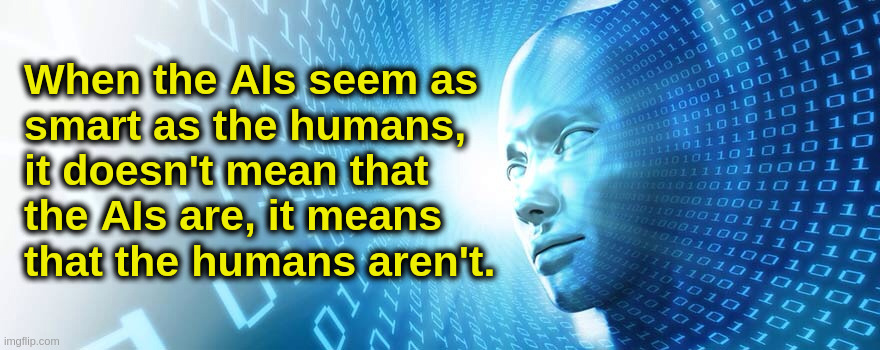 Artificial Intelligence vs. Natural Stupidity | When the AIs seem as
smart as the humans,
it doesn't mean that
the AIs are, it means
that the humans aren't. | image tagged in artificial intelligence,humans,iq,smart,stupid,society | made w/ Imgflip meme maker