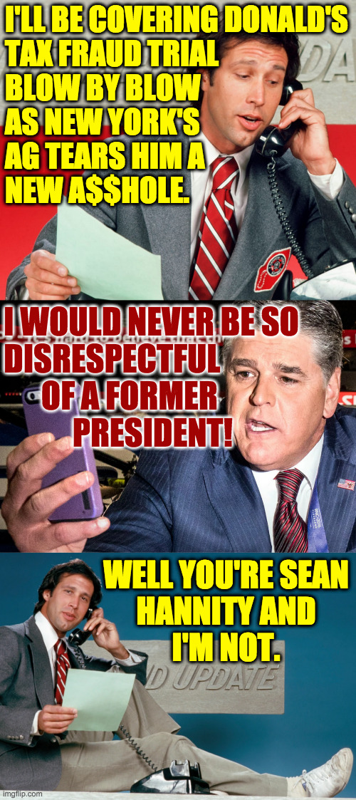 Expect Fox News to be oddly objective in their reporting on this trial. | I'LL BE COVERING DONALD'S
TAX FRAUD TRIAL
BLOW BY BLOW
AS NEW YORK'S
AG TEARS HIM A
NEW A$$HOLE. I WOULD NEVER BE SO
DISRESPECTFUL
      OF A FORMER
           PRESIDENT! WELL YOU'RE SEAN
HANNITY AND
I'M NOT. | image tagged in memes,weekend update,sean hannity,trump tax fraud,the writing's on the wall | made w/ Imgflip meme maker