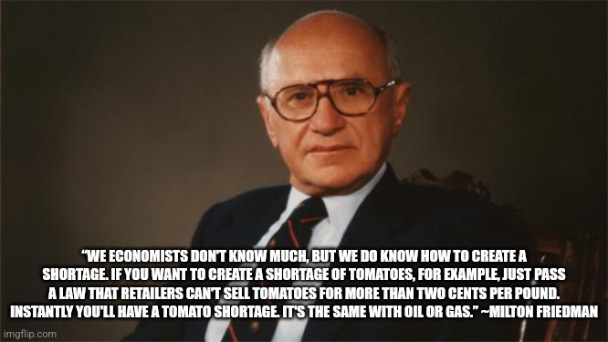 Milton Friedman, Libertarian Party | “WE ECONOMISTS DON'T KNOW MUCH, BUT WE DO KNOW HOW TO CREATE A SHORTAGE. IF YOU WANT TO CREATE A SHORTAGE OF TOMATOES, FOR EXAMPLE, JUST PASS A LAW THAT RETAILERS CAN'T SELL TOMATOES FOR MORE THAN TWO CENTS PER POUND. INSTANTLY YOU'LL HAVE A TOMATO SHORTAGE. IT'S THE SAME WITH OIL OR GAS.” ~MILTON FRIEDMAN | image tagged in milton friedman libertarian party | made w/ Imgflip meme maker