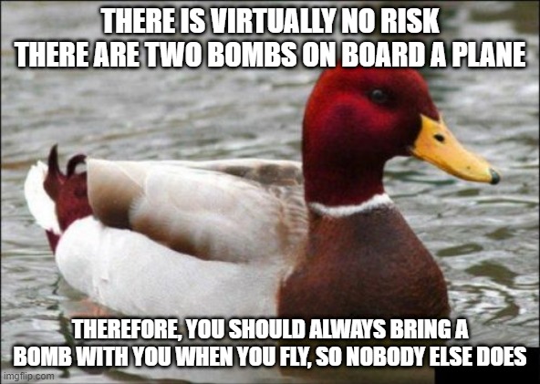What could possibly go wrong? | THERE IS VIRTUALLY NO RISK THERE ARE TWO BOMBS ON BOARD A PLANE; THEREFORE, YOU SHOULD ALWAYS BRING A BOMB WITH YOU WHEN YOU FLY, SO NOBODY ELSE DOES | image tagged in memes,malicious advice mallard,bomb,plane,flying | made w/ Imgflip meme maker