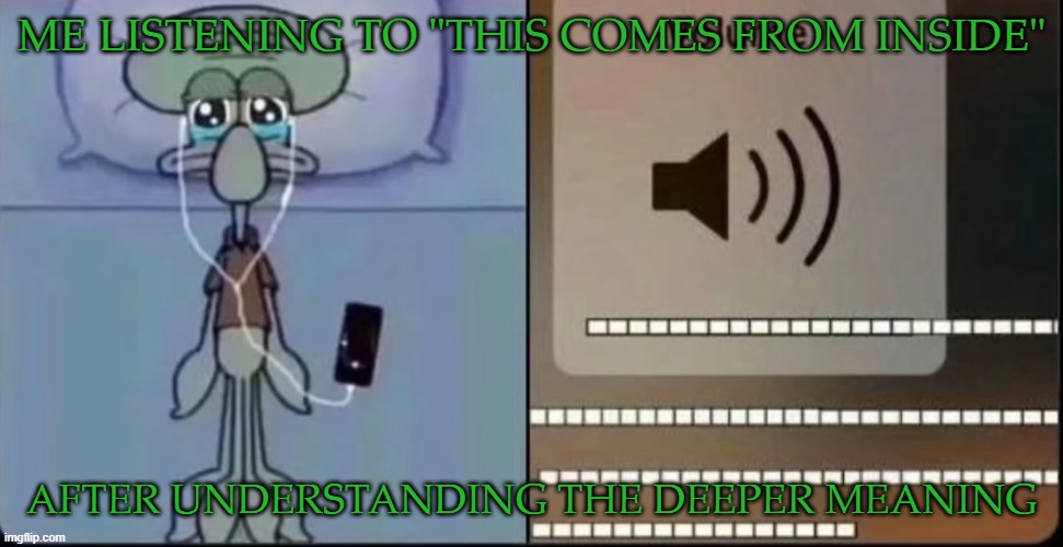 It's kinda sad. | ME LISTENING TO "THIS COMES FROM INSIDE"; AFTER UNDERSTANDING THE DEEPER MEANING | image tagged in that one part in a song got me like | made w/ Imgflip meme maker