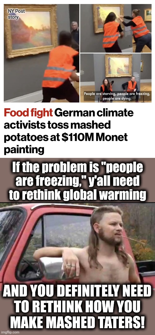 Idiots in action | NY Post
story; If the problem is "people
are freezing," y'all need
to rethink global warming; AND YOU DEFINITELY NEED
TO RETHINK HOW YOU
MAKE MASHED TATERS! | image tagged in almost politically correct redneck,memes,mashed potatoes,monet,painting,climate change | made w/ Imgflip meme maker
