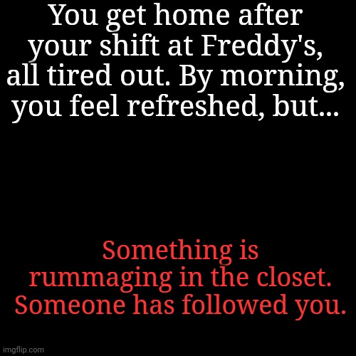 No joke ocs please, have fun! | You get home after your shift at Freddy's, all tired out. By morning, you feel refreshed, but... Something is rummaging in the closet. Someone has followed you. | image tagged in blank transparent square | made w/ Imgflip meme maker